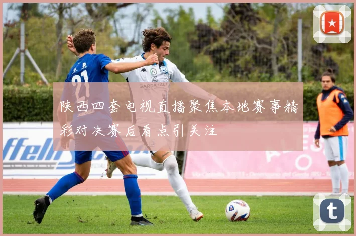 陕西四套电视直播聚焦本地赛事精彩对决赛后看点引关注