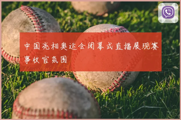 中国亮相奥运会闭幕式直播展现赛事收官氛围