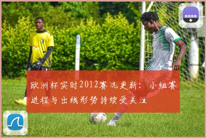 欧洲杯实时2012赛况更新：小组赛进程与出线形势持续受关注