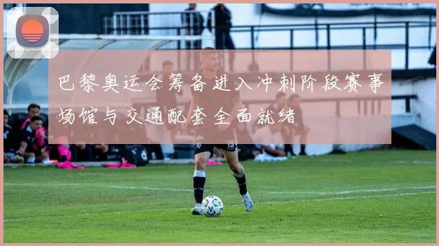 巴黎奥运会筹备进入冲刺阶段赛事场馆与交通配套全面就绪