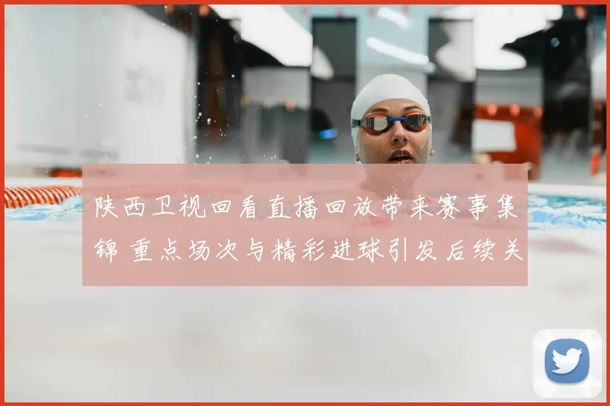 陕西卫视回看直播回放带来赛事集锦 重点场次与精彩进球引发后续关注