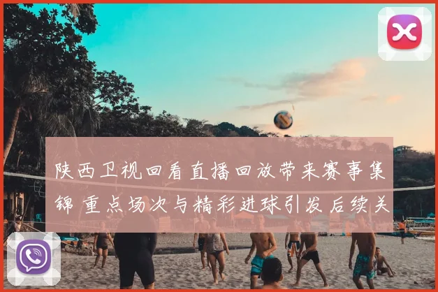 陕西卫视回看直播回放带来赛事集锦 重点场次与精彩进球引发后续关注