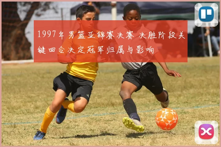 1997年男篮亚锦赛决赛 决胜阶段关键回合决定冠军归属与影响