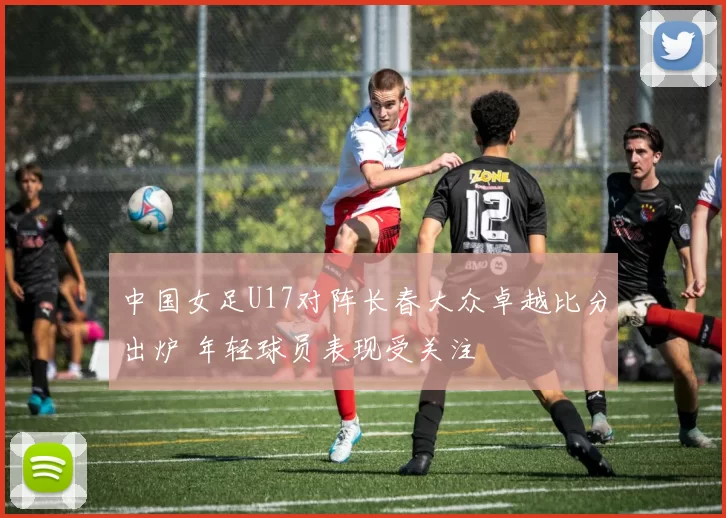 中国女足U17对阵长春大众卓越比分出炉 年轻球员表现受关注