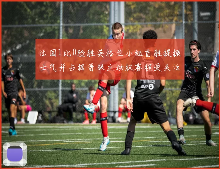 法国1比0险胜英格兰小组首胜提振士气并占据晋级主动权赛程受关注