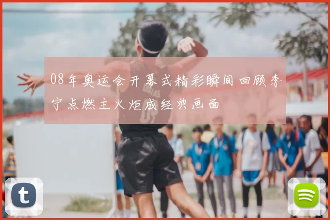 08年奥运会开幕式精彩瞬间回顾李宁点燃主火炬成经典画面