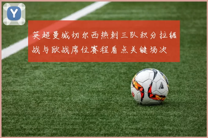 英超曼城切尔西热刺三队积分拉锯战与欧战席位赛程看点关键场次
