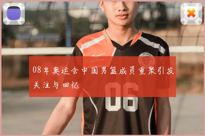 08年奥运会中国男篮成员重聚引发关注与回忆