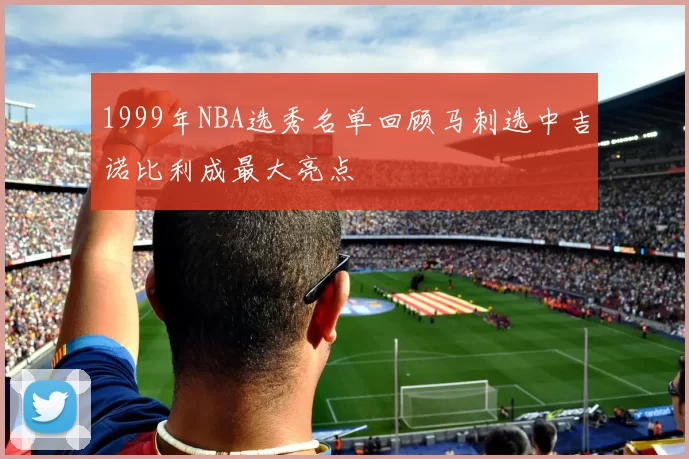 1999年NBA选秀名单回顾马刺选中吉诺比利成最大亮点