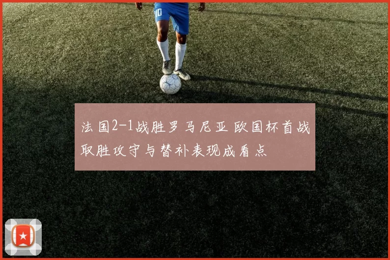 法国2-1战胜罗马尼亚 欧国杯首战取胜攻守与替补表现成看点