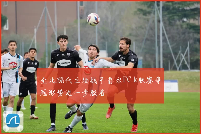 全北现代主场战平首尔FC k联赛争冠形势进一步胶着