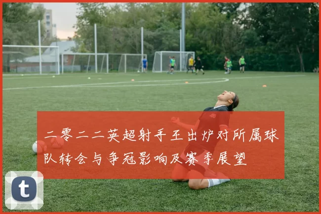 二零二二英超射手王出炉对所属球队转会与争冠影响及赛季展望