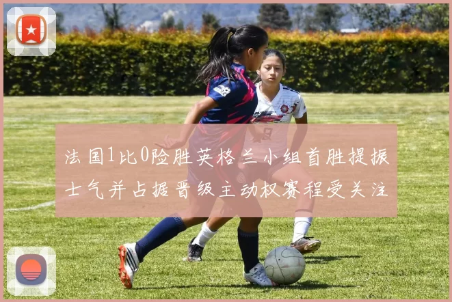 法国1比0险胜英格兰小组首胜提振士气并占据晋级主动权赛程受关注