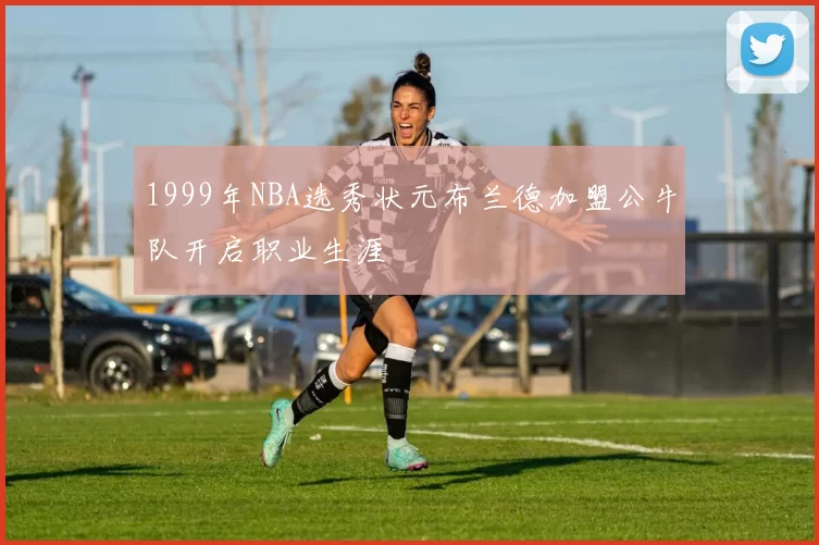 1999年NBA选秀状元布兰德加盟公牛队开启职业生涯