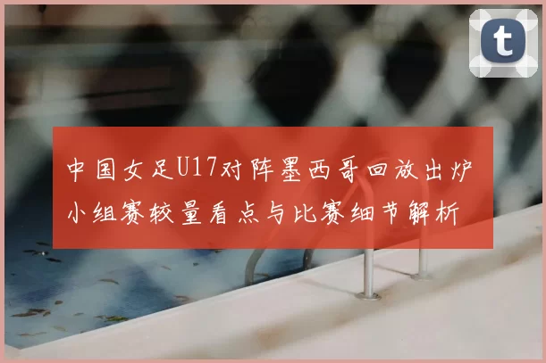 中国女足U17对阵墨西哥回放出炉 小组赛较量看点与比赛细节解析