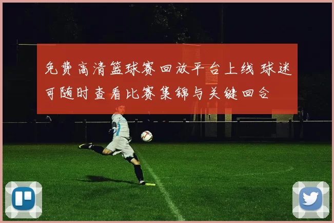 免费高清篮球赛回放平台上线 球迷可随时查看比赛集锦与关键回合