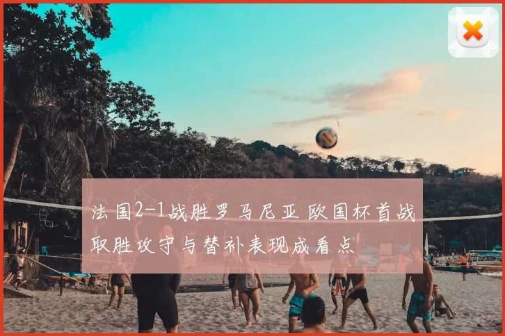 法国2-1战胜罗马尼亚 欧国杯首战取胜攻守与替补表现成看点