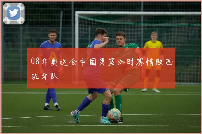 08年奥运会中国男篮加时赛惜败西班牙队