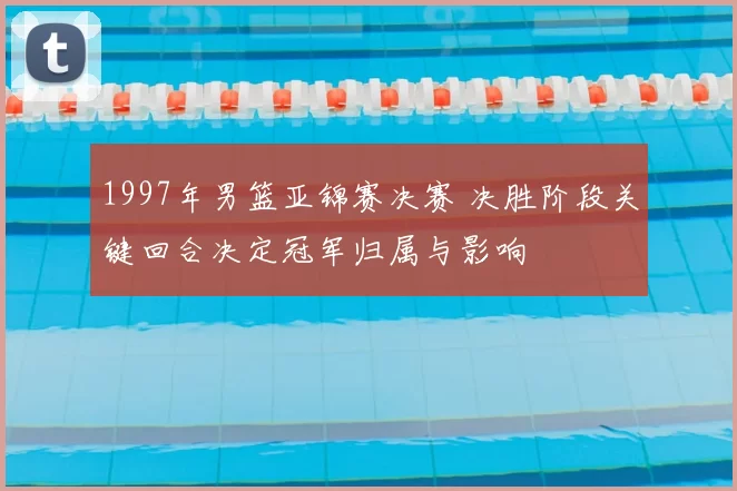 1997年男篮亚锦赛决赛 决胜阶段关键回合决定冠军归属与影响