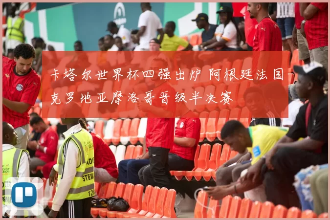 卡塔尔世界杯四强出炉 阿根廷法国克罗地亚摩洛哥晋级半决赛