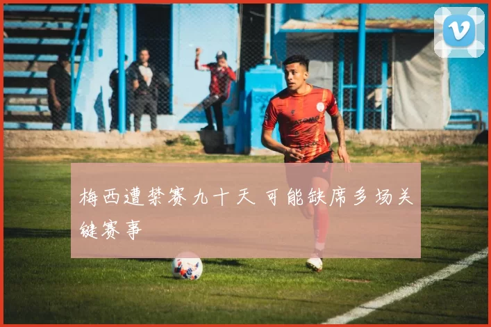 梅西遭禁赛九十天 可能缺席多场关键赛事