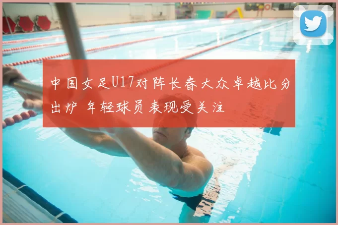 中国女足U17对阵长春大众卓越比分出炉 年轻球员表现受关注