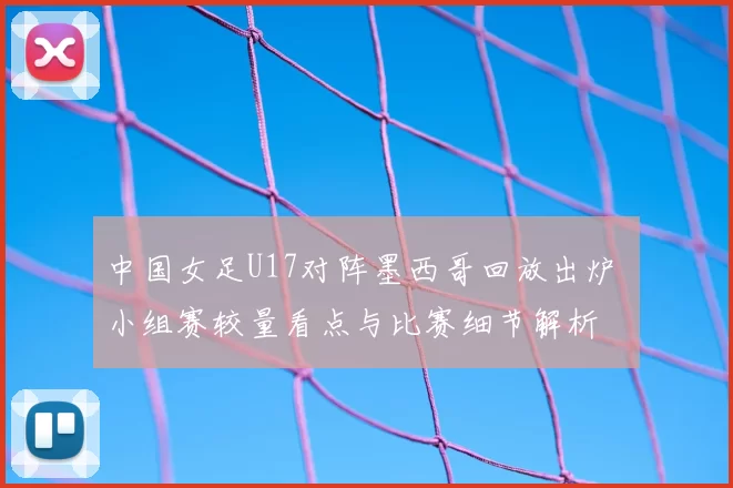 中国女足U17对阵墨西哥回放出炉 小组赛较量看点与比赛细节解析